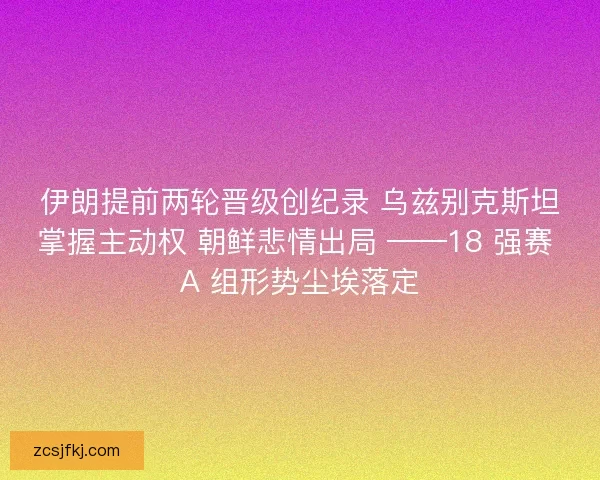 伊朗提前两轮晋级创纪录 乌兹别克斯坦掌握主动权 朝鲜悲情出局 ——18 强赛 A 组形势尘埃落定