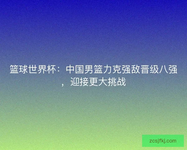 篮球世界杯：中国男篮力克强敌晋级八强，迎接更大挑战