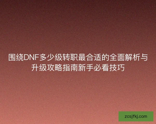 围绕DNF多少级转职最合适的全面解析与升级攻略指南新手必看技巧