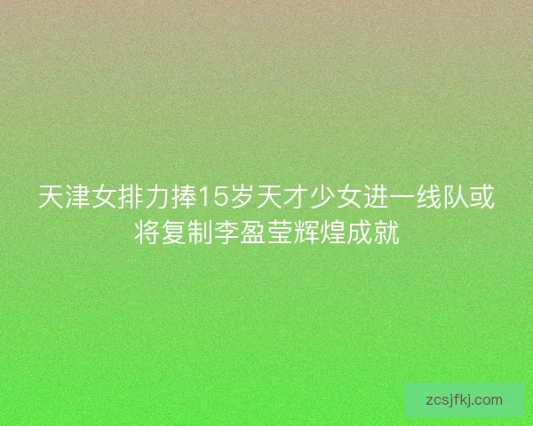天津女排力捧15岁天才少女进一线队或将复制李盈莹辉煌成就