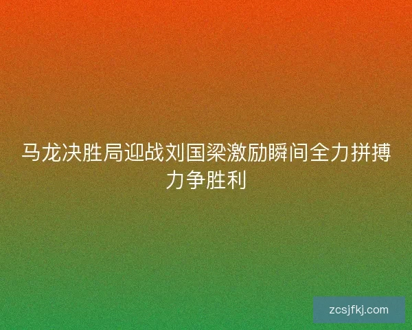 马龙决胜局迎战刘国梁激励瞬间全力拼搏力争胜利