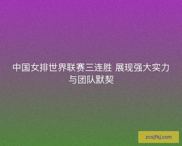 中国女排世界联赛三连胜 展现强大实力与团队默契