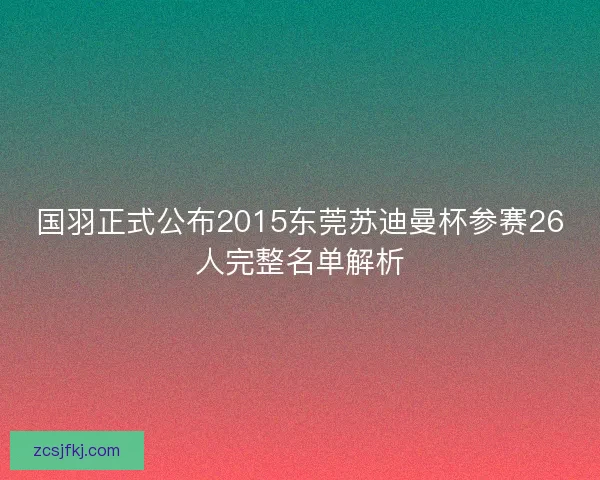 国羽正式公布2015东莞苏迪曼杯参赛26人完整名单解析