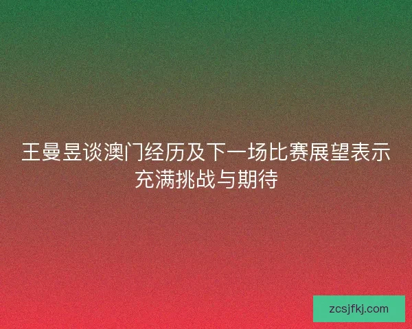 王曼昱谈澳门经历及下一场比赛展望表示充满挑战与期待
