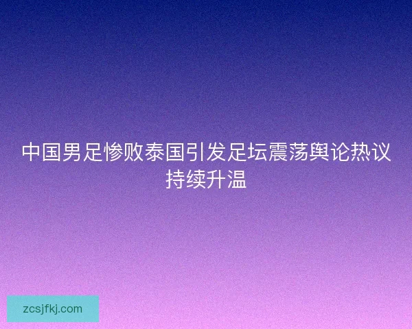 中国男足惨败泰国引发足坛震荡舆论热议持续升温