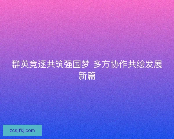 群英竞逐共筑强国梦 多方协作共绘发展新篇