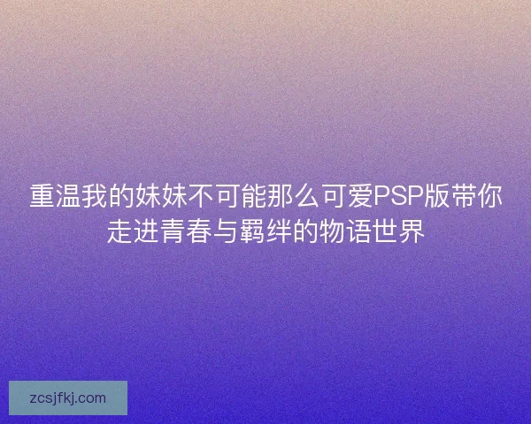 重温我的妹妹不可能那么可爱PSP版带你走进青春与羁绊的物语世界