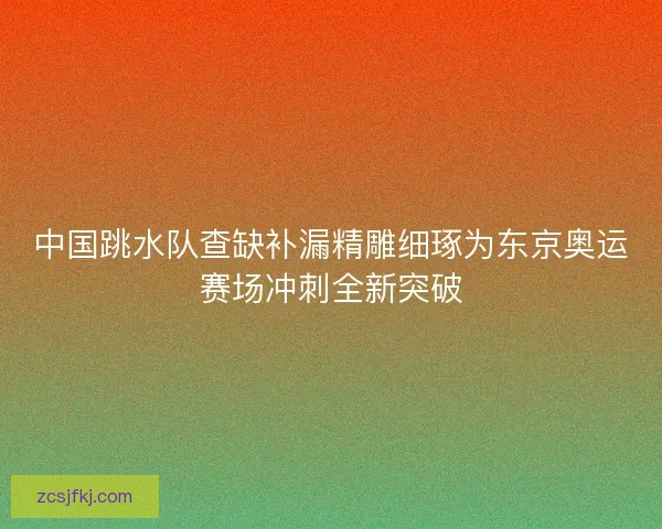 中国跳水队查缺补漏精雕细琢为东京奥运赛场冲刺全新突破 中国跳水队查缺补漏精雕细琢为东京奥运赛场冲刺全新突破