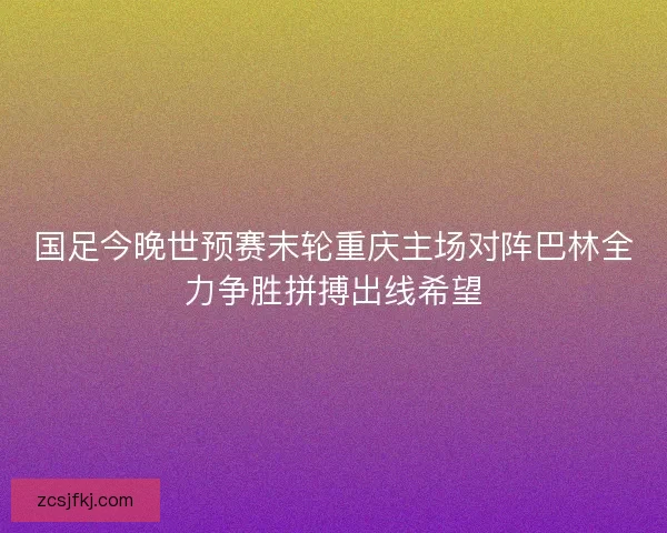国足今晚世预赛末轮重庆主场对阵巴林全力争胜拼搏出线希望