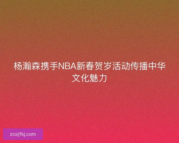 杨瀚森携手NBA新春贺岁活动传播中华文化魅力 杨瀚森携手NBA新春贺岁活动传播中华文化魅力