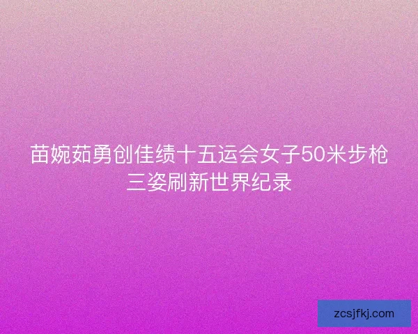 苗婉茹勇创佳绩十五运会女子50米步枪三姿刷新世界纪录 苗婉茹勇创佳绩十五运会女子50米步枪三姿刷新世界纪录