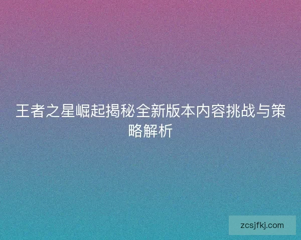 王者之星崛起揭秘全新版本内容挑战与策略解析