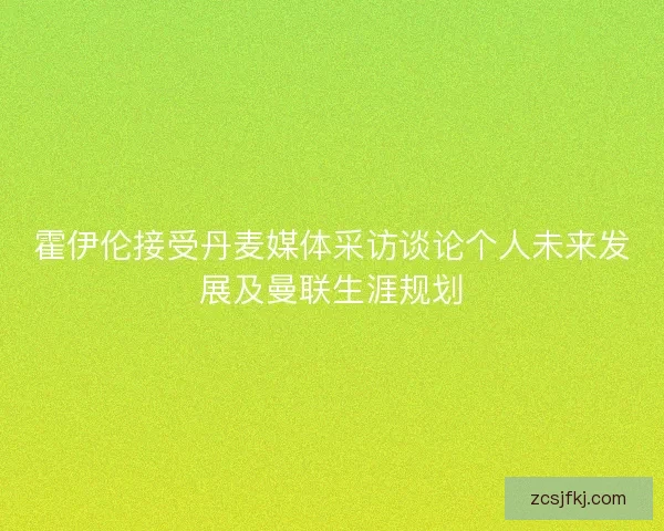 霍伊伦接受丹麦媒体采访谈论个人未来发展及曼联生涯规划