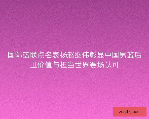 国际篮联点名表扬赵继伟彰显中国男篮后卫价值与担当世界赛场认可