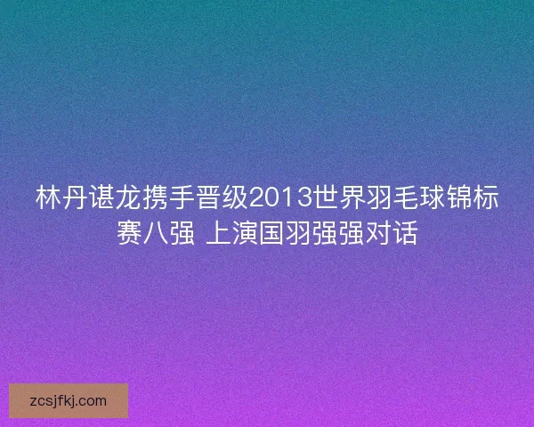林丹谌龙携手晋级2013世界羽毛球锦标赛八强 上演国羽强强对话