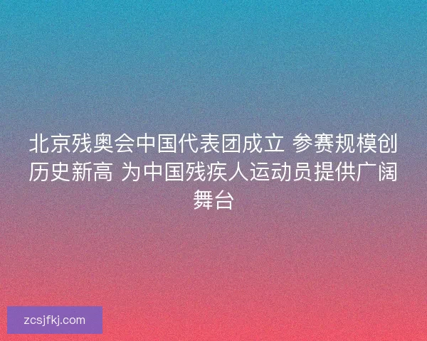 北京残奥会中国代表团成立 参赛规模创历史新高 为中国残疾人运动员提供广阔舞台