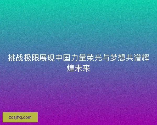 挑战极限展现中国力量荣光与梦想共谱辉煌未来 挑战极限展现中国力量荣光与梦想共谱辉煌未来