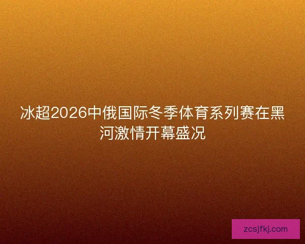 冰超2026中俄国际冬季体育系列赛在黑河激情开幕盛况 冰超2026中俄国际冬季体育系列赛在黑河激情开幕盛况