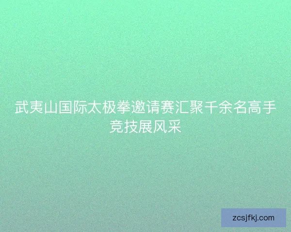 武夷山国际太极拳邀请赛汇聚千余名高手竞技展风采